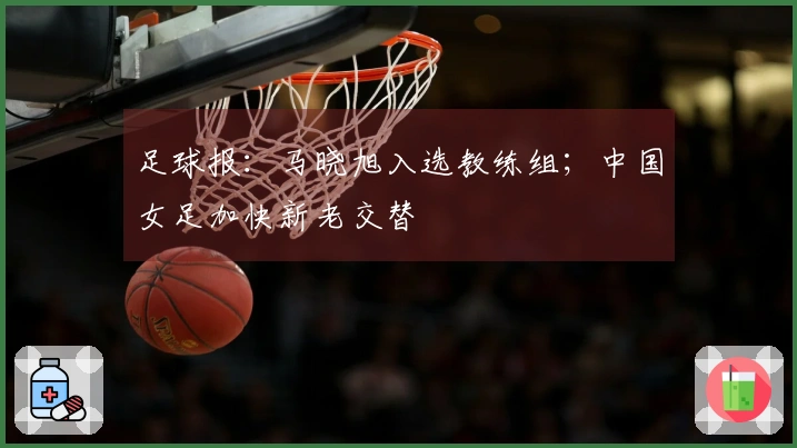 足球报：马晓旭入选教练组；中国女足加快新老交替