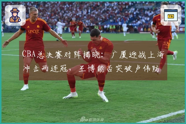 CBA总决赛对阵揭晓：广厦迎战上海冲击两连冠，王博能否突破卢伟防线？