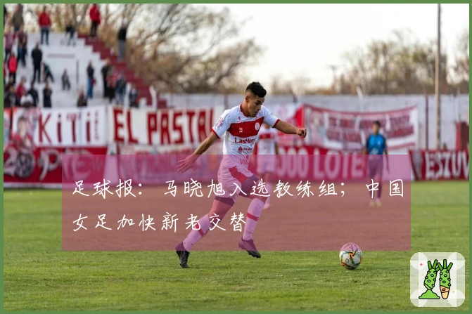 足球报：马晓旭入选教练组；中国女足加快新老交替