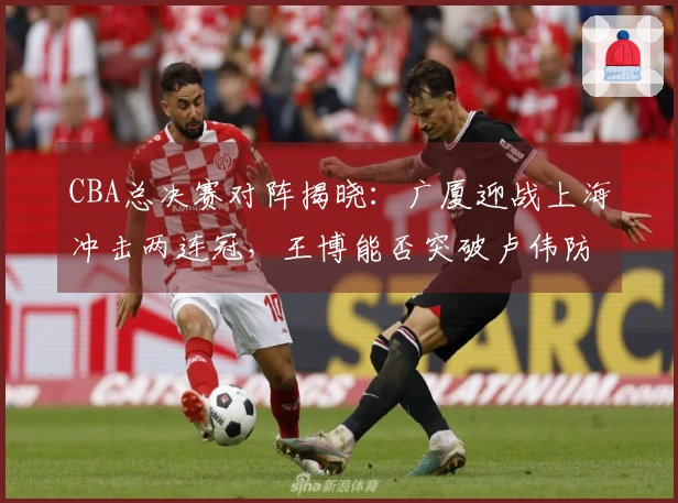CBA总决赛对阵揭晓：广厦迎战上海冲击两连冠，王博能否突破卢伟防线？